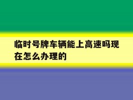 关于临时号牌车辆能上高速吗现在怎么办理的的信息