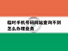 临时手机号码网站查询不到怎么办理业务的简单介绍