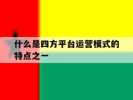 关于什么是四方平台运营模式的特点之一的信息