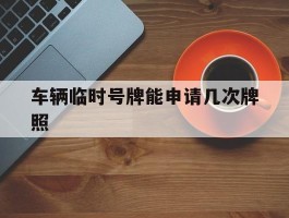 车辆临时号牌能申请几次牌照