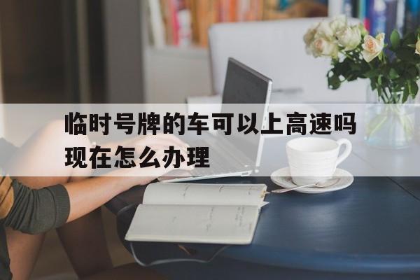包含临时号牌的车可以上高速吗现在怎么办理的词条 包含临时号牌的车可以上高速吗现在怎么办理的词条