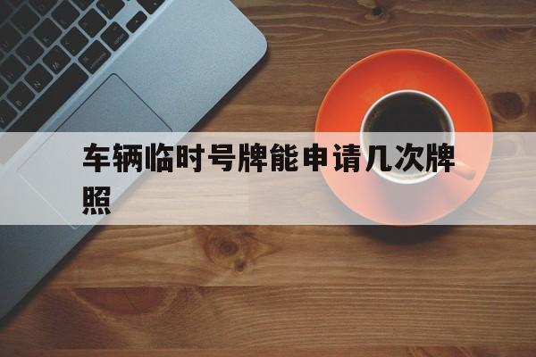 车辆临时号牌能申请几次牌照 车辆临时号牌能申请几次牌照