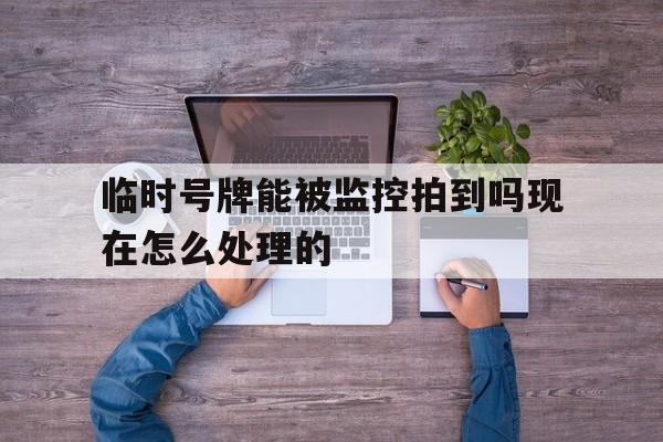 临时号牌能被监控拍到吗现在怎么处理的 临时号牌能被监控拍到吗现在怎么处理的