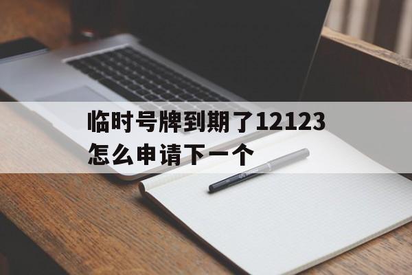 临时号牌到期了12123怎么申请下一个 临时号牌到期了12123怎么申请下一个