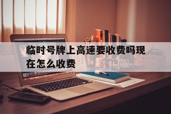 临时号牌上高速要收费吗现在怎么收费 临时号牌上高速要收费吗现在怎么收费