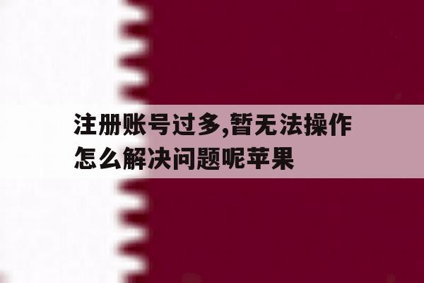 注册账号过多,暂无法操作怎么解决问题呢苹果