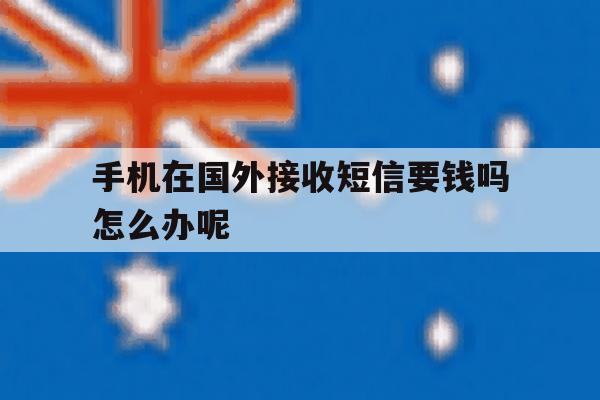 手机在国外接收短信要钱吗怎么办呢 手机在国外接收短信要钱吗怎么办呢