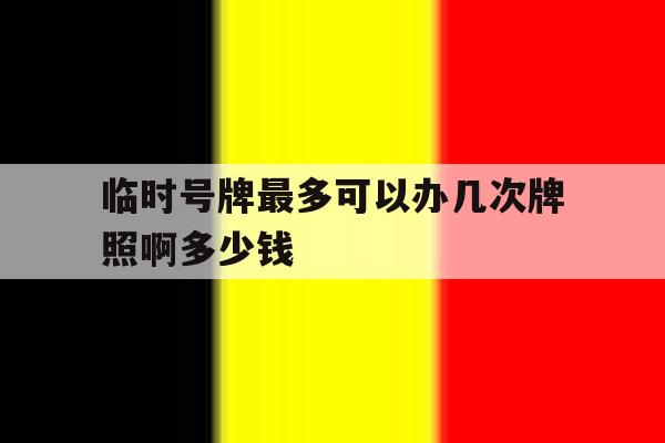 临时号牌最多可以办几次牌照啊多少钱 临时号牌最多可以办几次牌照啊多少钱