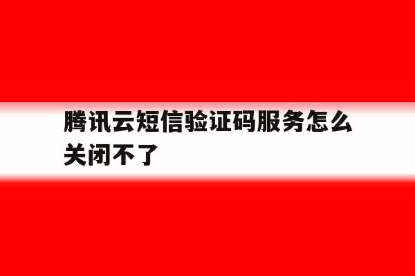 腾讯云短信验证码服务怎么关闭不了 腾讯云短信验证码服务怎么关闭不了
