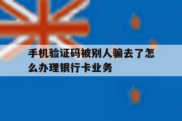 包含手机验证码被别人骗去了怎么办理银行卡业务的词条 包含手机验证码被别人骗去了怎么办理银行卡业务的词条