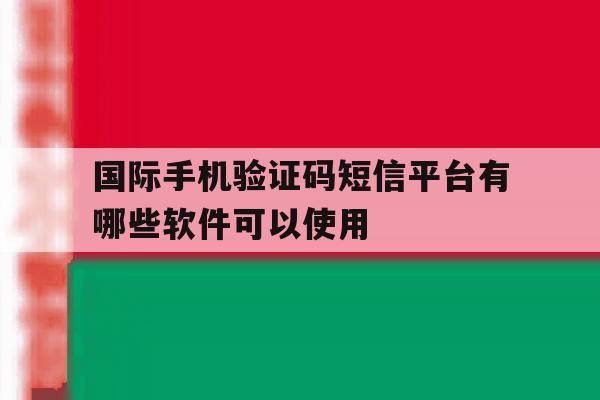 国际手机验证码短信平台有哪些软件可以使用 国际手机验证码短信平台有哪些软件可以使用