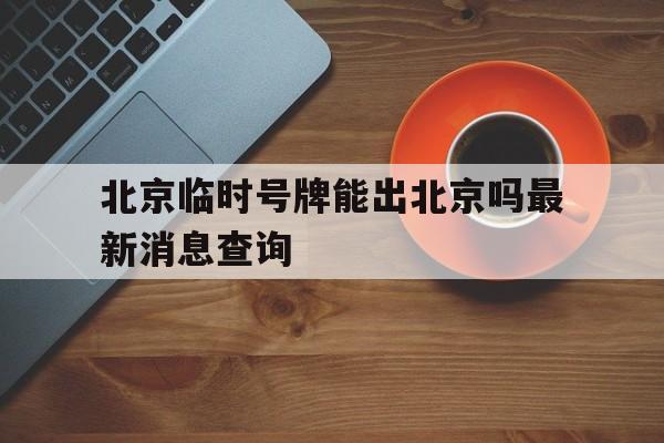 北京临时号牌能出北京吗最新消息查询 北京临时号牌能出北京吗最新消息查询