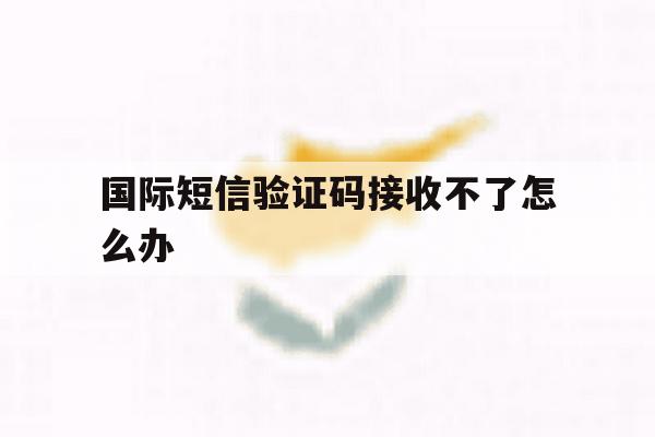 国际短信验证码接收不了怎么办 国际短信验证码接收不了怎么办