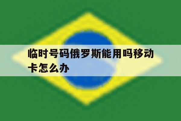 临时号码俄罗斯能用吗移动卡怎么办 临时号码俄罗斯能用吗移动卡怎么办