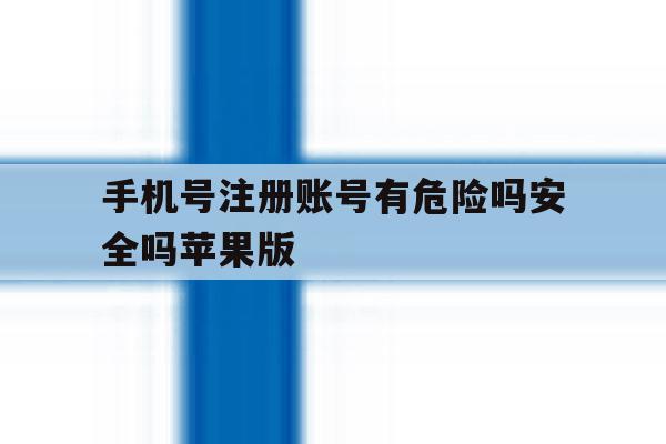 手机号注册账号有危险吗安全吗苹果版 手机号注册账号有危险吗安全吗苹果版
