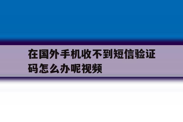 在国外手机收不到短信验证码怎么办呢视频 在国外手机收不到短信验证码怎么办呢视频