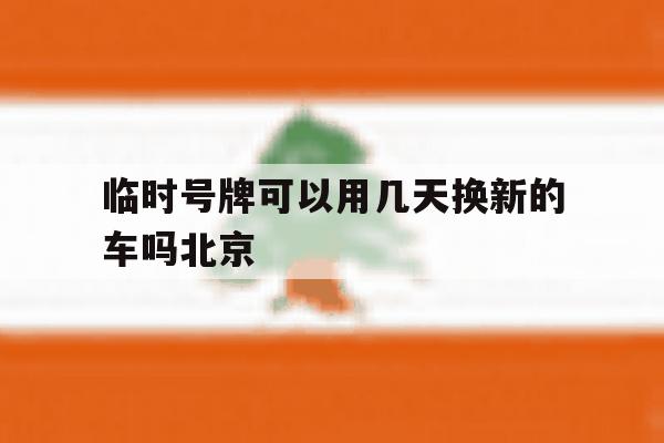 临时号牌可以用几天换新的车吗北京 临时号牌可以用几天换新的车吗北京