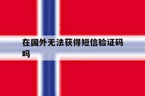 在国外无法获得短信验证码吗 在国外无法获得短信验证码吗