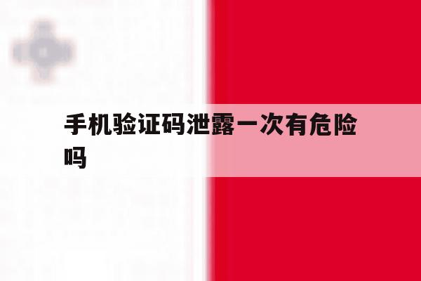 手机验证码泄露一次有危险吗 手机验证码泄露一次有危险吗