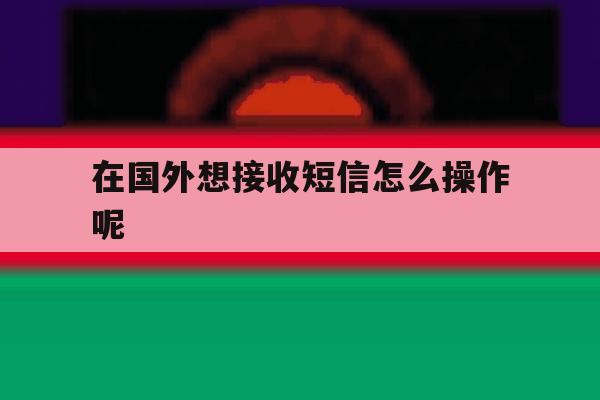 在国外想接收短信怎么操作呢 在国外想接收短信怎么操作呢