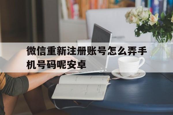 微信重新注册账号怎么弄手机号码呢安卓 微信重新注册账号怎么弄手机号码呢安卓