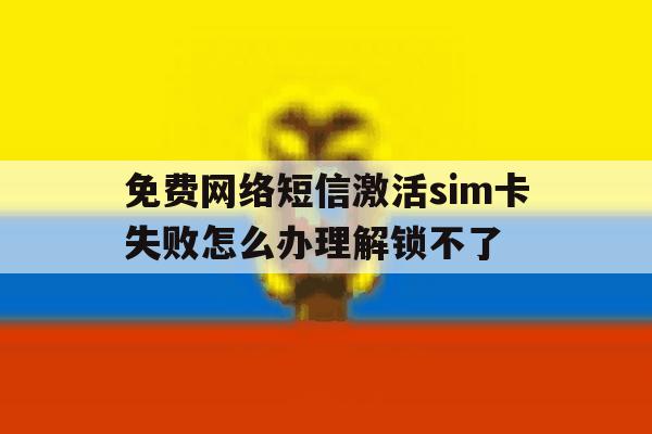 关于免费网络短信激活sim卡失败怎么办理解锁不了的信息 关于免费网络短信激活sim卡失败怎么办理解锁不了的信息