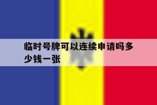 临时号牌可以连续申请吗多少钱一张 临时号牌可以连续申请吗多少钱一张