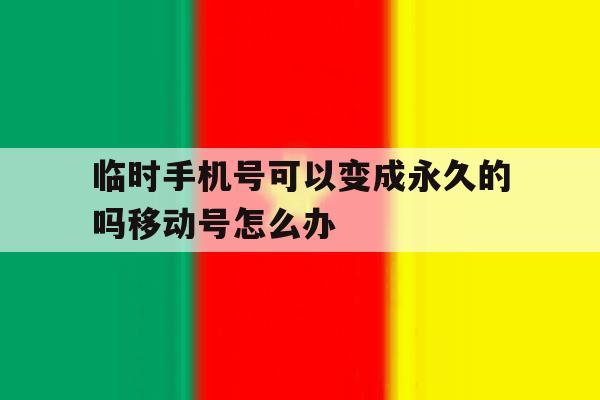 关于临时手机号可以变成永久的吗移动号怎么办的信息 关于临时手机号可以变成永久的吗移动号怎么办的信息