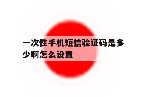 一次性手机短信验证码是多少啊怎么设置 一次性手机短信验证码是多少啊怎么设置
