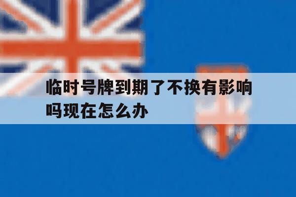 临时号牌到期了不换有影响吗现在怎么办 临时号牌到期了不换有影响吗现在怎么办