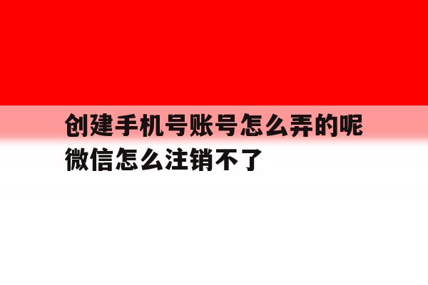 创建手机号账号怎么弄的呢微信怎么注销不了的简单介绍 创建手机号账号怎么弄的呢微信怎么注销不了的简单介绍