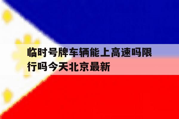 临时号牌车辆能上高速吗限行吗今天北京最新的简单介绍 临时号牌车辆能上高速吗限行吗今天北京最新的简单介绍