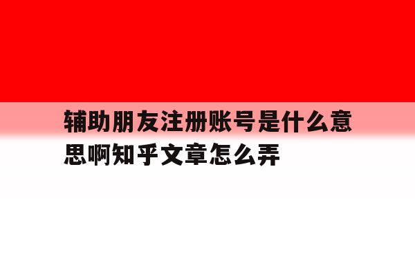 辅助朋友注册账号是什么意思啊知乎文章怎么弄的简单介绍 辅助朋友注册账号是什么意思啊知乎文章怎么弄的简单介绍