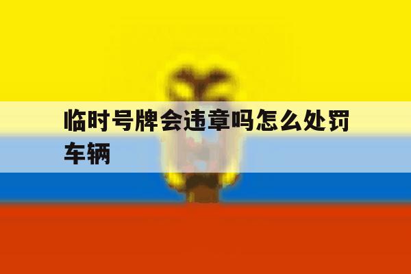 临时号牌会违章吗怎么处罚车辆 临时号牌会违章吗怎么处罚车辆