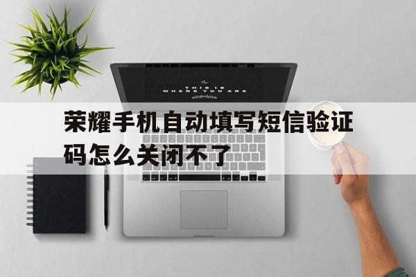 荣耀手机自动填写短信验证码怎么关闭不了 荣耀手机自动填写短信验证码怎么关闭不了