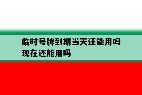 临时号牌到期当天还能用吗现在还能用吗的简单介绍 临时号牌到期当天还能用吗现在还能用吗的简单介绍