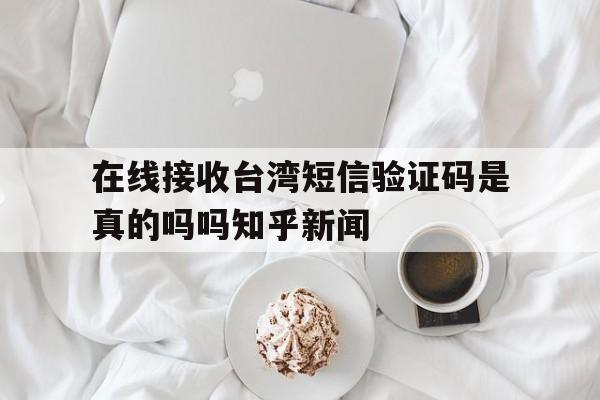 关于在线接收台湾短信验证码是真的吗吗知乎新闻的信息 关于在线接收台湾短信验证码是真的吗吗知乎新闻的信息
