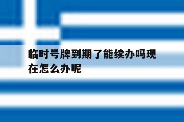 包含临时号牌到期了能续办吗现在怎么办呢的词条 包含临时号牌到期了能续办吗现在怎么办呢的词条