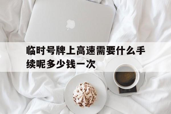 临时号牌上高速需要什么手续呢多少钱一次 临时号牌上高速需要什么手续呢多少钱一次