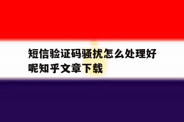 短信验证码骚扰怎么处理好呢知乎文章下载的简单介绍 短信验证码骚扰怎么处理好呢知乎文章下载的简单介绍