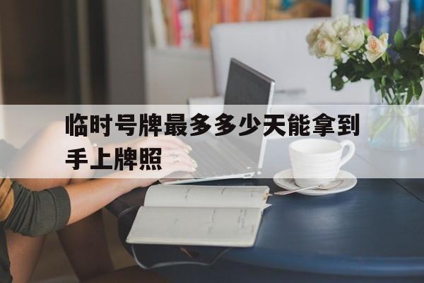 临时号牌最多多少天能拿到手上牌照 临时号牌最多多少天能拿到手上牌照