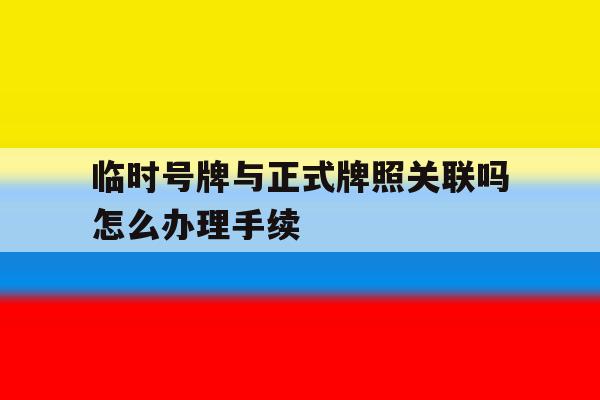 临时号牌与正式牌照关联吗怎么办理手续 临时号牌与正式牌照关联吗怎么办理手续
