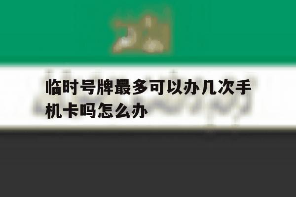 临时号牌最多可以办几次手机卡吗怎么办 临时号牌最多可以办几次手机卡吗怎么办
