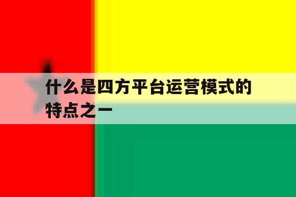 关于什么是四方平台运营模式的特点之一的信息 关于什么是四方平台运营模式的特点之一的信息