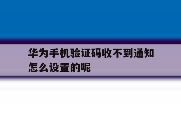 华为手机验证码收不到通知怎么设置的呢 华为手机验证码收不到通知怎么设置的呢