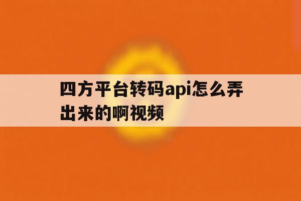 四方平台转码api怎么弄出来的啊视频 四方平台转码api怎么弄出来的啊视频